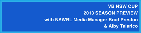 VB NSW CUP 
2013 SEASON PREVIEW
with NSWRL Media Manager Brad Preston 
& Alby Talarico