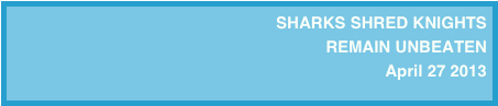 SHARKS SHRED KNIGHTS
REMAIN UNBEATEN 
April 27 2013