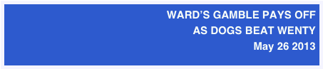 WARD’S GAMBLE PAYS OFF 
AS DOGS BEAT WENTY 
May 26 2013
